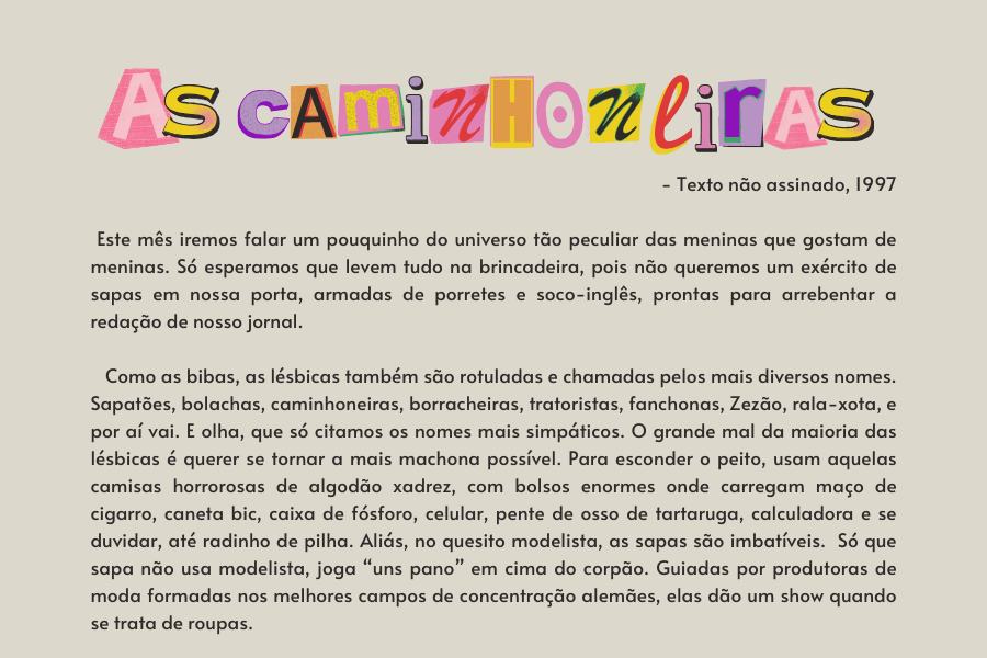 texto na imagem: Este mês iremos falar um pouquinho do universo tão peculiar das meninas que gostam de meninas. Só esperamos que levem tudo na brincadeira, pois não queremos um exército de sapas em nossa porta, armadas de porretes e soco-inglês, prontas para arrebentar a redação de nosso jornal. 

                            Como as bibas, as lésbicas também são rotuladas e chamadas pelos mais diversos nomes. Sapatões, bolachas, caminhoneiras, borracheiras, tratoristas, fanchonas, Zezão, rala-xota, e por aí vai. E olha, que só citamos os nomes mais simpáticos. O grande mal da maioria das lésbicas é querer se tornar a mais machona possível. Para esconder o peito, usam aquelas camisas horrorosas de algodão xadrez, com bolsos enormes onde carregam maço de cigarro, caneta bic, caixa de fósforo, celular, pente de osso de tartaruga, calculadora e se duvidar, até radinho de pilha. Aliás, no quesito modelista, as sapas são imbatíveis.  Só que sapa não usa modelista, joga “uns pano” em cima do corpão. Guiadas por produtoras de moda formadas nos melhores campos de concentração alemães, elas dão um show quando se trata de roupas. 