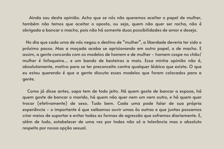 texto na imagem: Ainda sou desta opinião. Acho que se nós não queremos aceitar o papel de mulher, também não temos que aceitar o oposto, ou seja, quem não quer ser racha, não é obrigada a bancar o macho, pois não há somente duas possibilidades de amor e desejo.    

                            No dia que cada uma de nós negou o destino de “mulher”, a liberdade deveria ter sido o próximo passo. Mas a moçada acaba se aprisionando em outro papel, o de macho. E assim, a gente concorda com os modelos de homem e de mulher - homem cospe no chão/ mulher é fofoqueira… e um bando de besteiras a mais. Essa minha opinião não é, absolutamente, motivo para se ter preconceito contra qualquer lésbica que exista. O que eu estou querendo é que a gente discuta esses modelos que foram colocados para a gente. 
                         
                            Como já disse antes, sapa tem de todo jeito. Há quem goste de bancar a esposa, há quem goste de bancar o marido, há quem não quer nem um nem outro, e há quem quer trocar (efetivamente) de sexo. Tudo bem. Cada uma pode falar de sua própria experiência - o importante é que saibamos ouvir umas às outras e que juntas possamos criar meios de suportar e evitar todas as formas de agressão que sofremos diariamente. E, além de tudo, estabelecer de uma vez por todas não só a tolerância mas o absoluto respeito por nossa opção sexual.