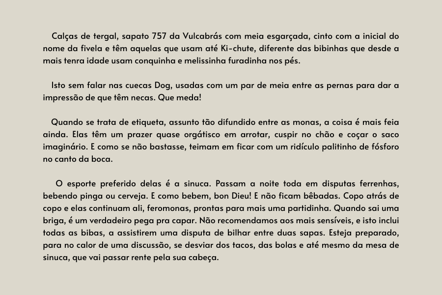 texto na imagem: Calças de tergal, sapato 757 da Vulcabrás com meia esgarçada, cinto com a inicial do nome da fivela e têm aquelas que usam até Ki-chute, diferente das bibinhas que desde a mais tenra idade usam conquinha e melissinha furadinha nos pés.

                            Isto sem falar nas cuecas Dog, usadas com um par de meia entre as pernas para dar a impressão de que têm necas. Que meda! 
                         
                            Quando se trata de etiqueta, assunto tão difundido entre as monas, a coisa é mais feia ainda. Elas têm um prazer quase orgátisco em arrotar, cuspir no chão e coçar o saco imaginário. E como se não bastasse, teimam em ficar com um ridículo palitinho de fósforo no canto da boca. 
                         
                            O esporte preferido delas é a sinuca. Passam a noite toda em disputas ferrenhas, bebendo pinga ou cerveja. E como bebem, bon Dieu! E não ficam bêbadas. Copo atrás de copo e elas continuam ali, feromonas, prontas para mais uma partidinha. Quando sai uma briga, é um verdadeiro pega pra capar. Não recomendamos aos mais sensíveis, e isto inclui todas as bibas, a assistirem uma disputa de bilhar entre duas sapas. Esteja preparado, para no calor de uma discussão, se desviar dos tacos, das bolas e até mesmo da mesa de sinuca, que vai passar rente pela sua cabeça. 