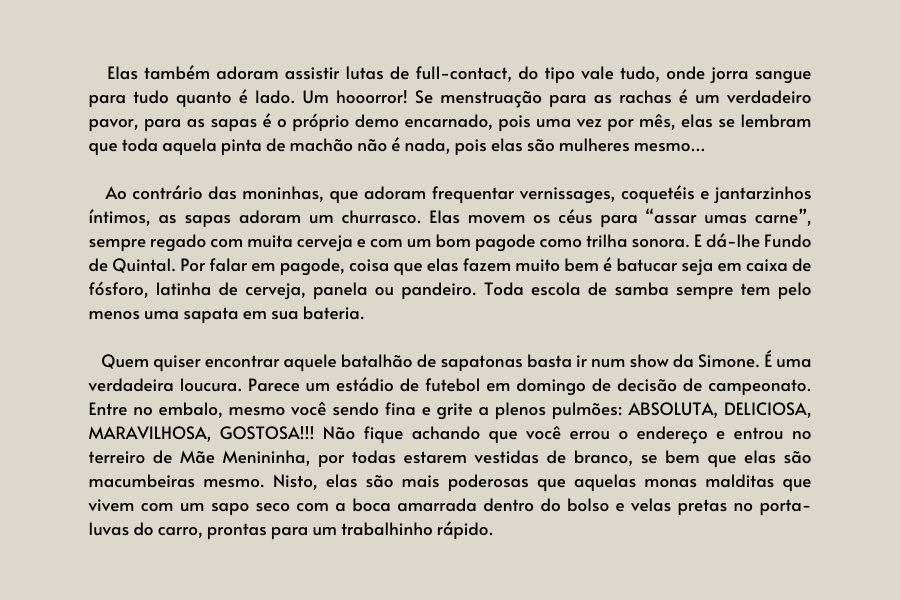 texto na imagem:  Elas também adoram assistir lutas de full-contact, do tipo vale tudo, onde jorra sangue para tudo quanto é lado. Um hooorror! Se menstruação para as rachas é um verdadeiro pavor, para as sapas é o próprio demo encarnado, pois uma vez por mês, elas se lembram que toda aquela pinta de machão não é nada, pois elas são mulheres mesmo…   

                            Ao contrário das moninhas, que adoram frequentar vernissages, coquetéis e jantarzinhos íntimos, as sapas adoram um churrasco. Elas movem os céus para “assar umas carne”, sempre regado com muita cerveja e com um bom pagode como trilha sonora. E dá-lhe Fundo de Quintal. Por falar em pagode, coisa que elas fazem muito bem é batucar seja em caixa de fósforo, latinha de cerveja, panela ou pandeiro. Toda escola de samba sempre tem pelo menos uma sapata em sua bateria.
                         
                            Quem quiser encontrar aquele batalhão de sapatonas basta ir num show da Simone. É uma verdadeira loucura. Parece um estádio de futebol em domingo de decisão de campeonato. Entre no embalo, mesmo você sendo fina e grite a plenos pulmões: ABSOLUTA, DELICIOSA, MARAVILHOSA, GOSTOSA!!! Não fique achando que você errou o endereço e entrou no terreiro de Mãe Menininha, por todas estarem vestidas de branco, se bem que elas são macumbeiras mesmo. Nisto, elas são mais poderosas que aquelas monas malditas que vivem com um sapo seco com a boca amarrada dentro do bolso e velas pretas no porta-luvas do carro, prontas para um trabalhinho rápido. 