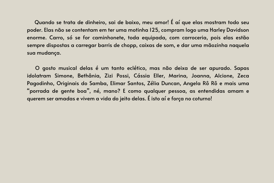 texto na imagem: Quando se trata de dinheiro, sai de baixo, meu amor! É aí que elas mostram todo seu poder. Elas não se contentam em ter uma motinha 125, compram logo uma Harley Davidson enorme. Carro, só se for caminhonete, toda equipada, com carroceria, pois elas estão sempre dispostas a carregar barris de chopp, caixas de som, e dar uma mãozinha naquela sua mudança.    

                            O gosto musical delas é um tanto eclético, mas não deixa de ser apurado. Sapas idolatram Simone, Bethânia, Zizi Possi, Cássia Eller, Marina, Joanna, Alcione, Zeca Pagodinho, Originais do Samba, Elimar Santos, Zélia Duncan, Angela Rô Rô e mais uma “porrada de gente boa”, né, mano? E como qualquer pessoa, as entendidas amam e querem ser amadas e vivem a vida do jeito delas. É isto aí e força no coturno!