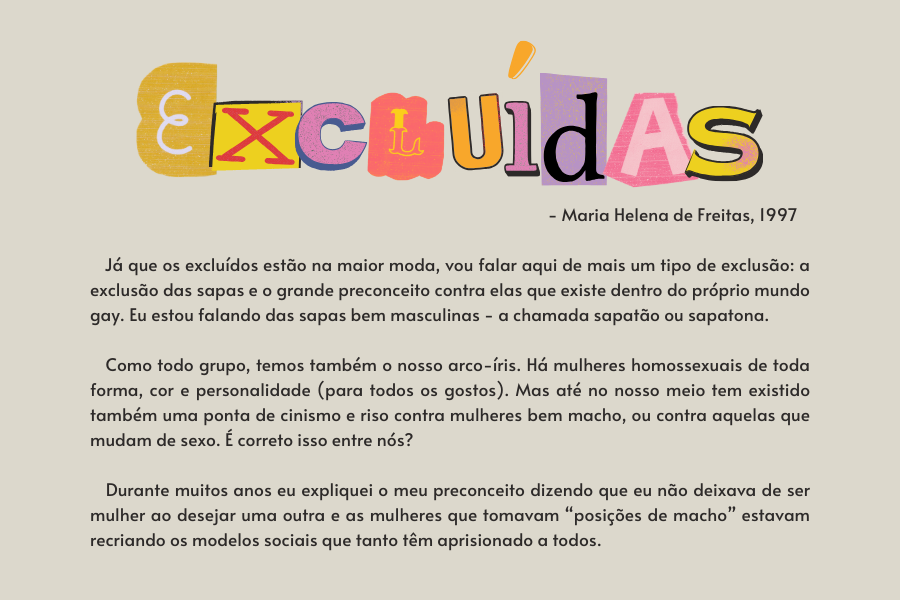 texto na imagem: Já que os excluídos estão na maior moda, vou falar aqui de mais um tipo de exclusão: a exclusão das sapas e o grande preconceito contra elas que existe dentro do próprio mundo gay. Eu estou falando das sapas bem masculinas - a chamada sapatão ou sapatona. 

                            Como todo grupo, temos também o nosso arco-íris. Há mulheres homossexuais de toda forma, cor e personalidade (para todos os gostos). Mas até no nosso meio tem existido também uma ponta de cinismo e riso contra mulheres bem macho, ou contra aquelas que mudam de sexo. É correto isso entre nós? 
                         
                            Durante muitos anos eu expliquei o meu preconceito dizendo que eu não deixava de ser mulher ao desejar uma outra e as mulheres que tomavam “posições de macho” estavam recriando os modelos sociais que tanto têm aprisionado a todos. 