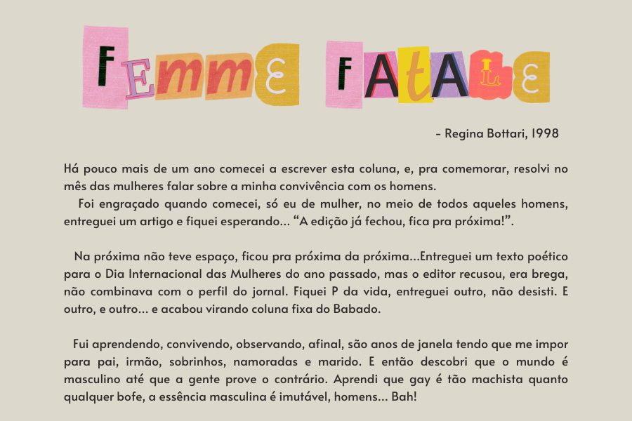 texto na imagem: Há pouco mais de um ano comecei a escrever esta coluna, e, pra comemorar, resolvi no mês das mulheres falar sobre a minha convivência com os homens. 
                            Foi engraçado quando comecei, só eu de mulher, no meio de todos aqueles homens, entreguei um artigo e fiquei esperando… “A edição já fechou, fica pra próxima!”. 
                         
                            Na próxima não teve espaço, ficou pra próxima da próxima…Entreguei um texto poético para o Dia Internacional das Mulheres do ano passado, mas o editor recusou, era brega, não combinava com o perfil do jornal. Fiquei P da vida, entreguei outro, não desisti. E outro, e outro… e acabou virando coluna fixa do Babado. 
                         
                            Fui aprendendo, convivendo, observando, afinal, são anos de janela tendo que me impor para pai, irmão, sobrinhos, namoradas e marido. E então descobri que o mundo é masculino até que a gente prove o contrário. Aprendi que gay é tão machista quanto qualquer bofe, a essência masculina é imutável, homens… Bah!
                         