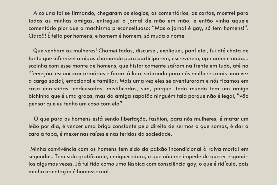 texto na imagem:    A coluna foi se firmando, chegaram os elogios, os comentários, as cartas, mostrei para todas as minhas amigas, entreguei o jornal de mão em mão, e então vinha aquele comentário pior que o machismo preconceituoso: “Mas o jornal é gay, só tem homens!”. Claro!!! É feito por homens, e homem é homem, só muda o nome. 

                            Que venham as mulheres! Chamei todas, discursei, expliquei, panfletei, fui até chata de tanto que infernizei amigas chamando para participarem, escreverem, opinarem e nada…sozinha com esse monte de homens, que historicamente saíram na frente em tudo, até na “ferveção, escancarar armários e foram à luta, sobrando para nós mulheres mais uma vez a carga social, emocional e familiar. Mais uma vez eles se aventuraram e nós ficamos em casa enrustidas, endeusadas, mistificadas, sim, porque, todo mundo tem um amigo bichinha que é uma graça, mas da amiga sapatão ninguém fala porque não é legal, “vão pensar que eu tenho um caso com ela”. 
                         
                            O que para os homens está sendo libertação, fashion, para nós mulheres, é matar um leão por dia, é vencer uma briga constante pelo direito de sermos o que somos, é dar a cara a tapa, é mexer nas raízes e nas feridas da sociedade.
                         
                          Minha convivência com os homens tem sido da paixão incondicional à raiva mortal em segundos. Tem sido gratificante, enriquecedora, o que não me impede de querer esganá-los algumas vezes. Já fui tida como uma lésbica com consciência gay, o que é ridículo, pois minha orientação é homossexual. 