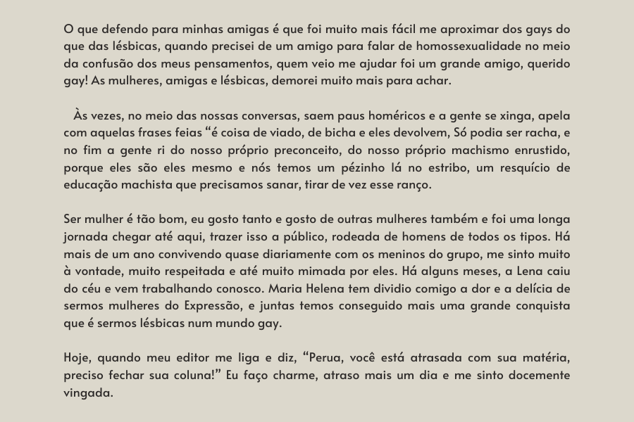 texto na imagem: O que defendo para minhas amigas é que foi muito mais fácil me aproximar dos gays do que das lésbicas, quando precisei de um amigo para falar de homossexualidade no meio da confusão dos meus pensamentos, quem veio me ajudar foi um grande amigo, querido gay! As mulheres, amigas e lésbicas, demorei muito mais para achar.    

                            Às vezes, no meio das nossas conversas, saem paus homéricos e a gente se xinga, apela com aquelas frases feias “é coisa de viado, de bicha e eles devolvem, Só podia ser racha, e no fim a gente ri do nosso próprio preconceito, do nosso próprio machismo enrustido, porque eles são eles mesmo e nós temos um pézinho lá no estribo, um resquício de educação machista que precisamos sanar, tirar de vez esse ranço. 
                         
                         Ser mulher é tão bom, eu gosto tanto e gosto de outras mulheres também e foi uma longa jornada chegar até aqui, trazer isso a público, rodeada de homens de todos os tipos. Há mais de um ano convivendo quase diariamente com os meninos do grupo, me sinto muito à vontade, muito respeitada e até muito mimada por eles. Há alguns meses, a Lena caiu do céu e vem trabalhando conosco. Maria Helena tem dividio comigo a dor e a delícia de sermos mulheres do Expressão, e juntas temos conseguido mais uma grande conquista que é sermos lésbicas num mundo gay. 
                         
                         Hoje, quando meu editor me liga e diz, “Perua, você está atrasada com sua matéria, preciso fechar sua coluna!” Eu faço charme, atraso mais um dia e me sinto docemente vingada.